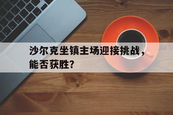 开云中国-包含沙尔克坐镇主场迎接挑战，能否获胜？的词条